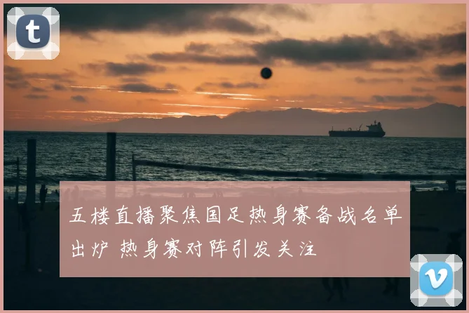 五楼直播聚焦国足热身赛备战名单出炉 热身赛对阵引发关注