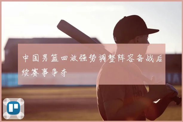 中国男篮回放强势调整阵容备战后续赛事争夺