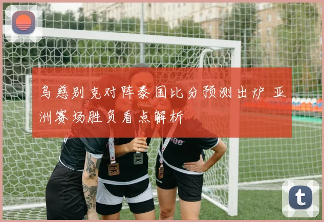 乌慈别克对阵泰国比分预测出炉 亚洲赛场胜负看点解析