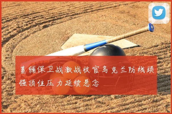 基辅保卫战激战收官乌克兰防线顽强顶住压力延续悬念