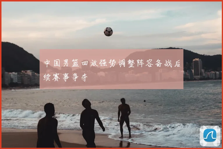 中国男篮回放强势调整阵容备战后续赛事争夺