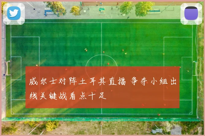 威尔士对阵土耳其直播 争夺小组出线关键战看点十足