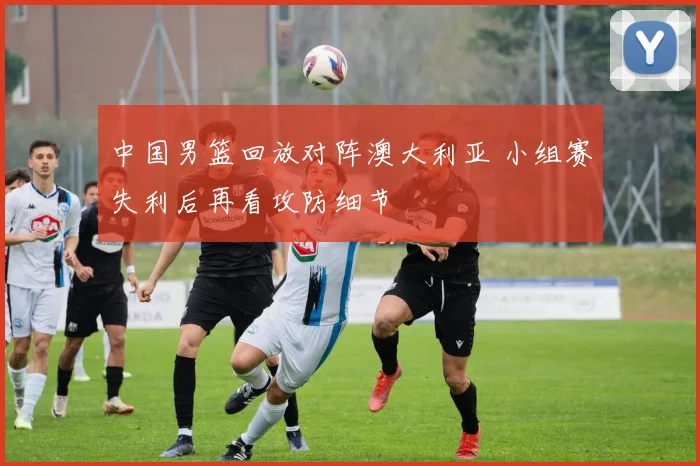 中国男篮回放对阵澳大利亚 小组赛失利后再看攻防细节