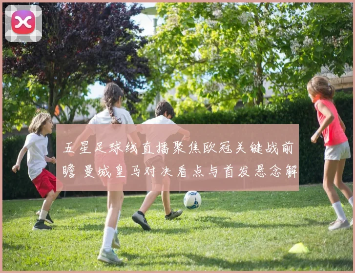 五星足球线直播聚焦欧冠关键战前瞻 曼城皇马对决看点与首发悬念解析