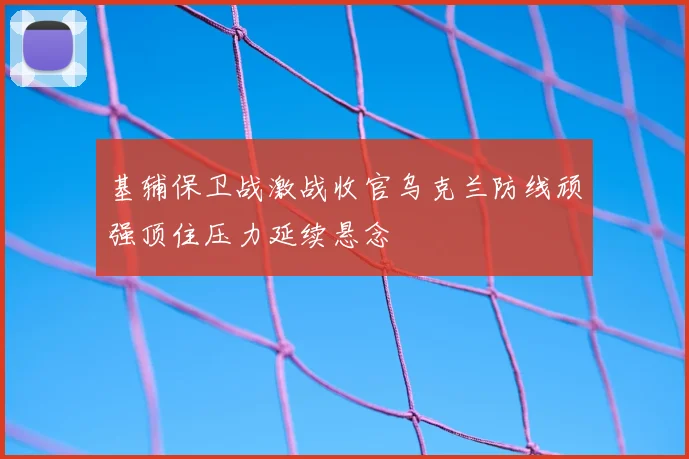 基辅保卫战激战收官乌克兰防线顽强顶住压力延续悬念