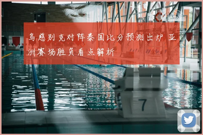 乌慈别克对阵泰国比分预测出炉 亚洲赛场胜负看点解析